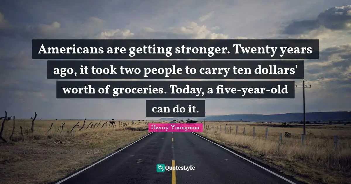 Americans are getting stronger. Twenty years ago, it took two people to carry ten dollars' worth of groceries. Today, a five-year-old can do it.