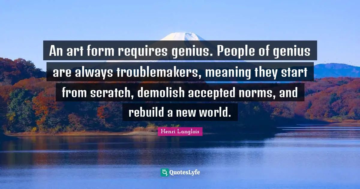 Demolish Quotes: "An art form requires genius. People of genius are always troublemakers, meaning they start from scratch, demolish accepted norms, and rebuild a new world."