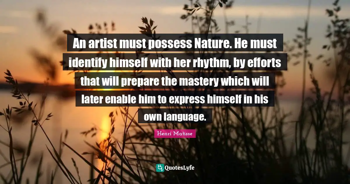 An artist must possess Nature. He must identify himself with her rhythm, by efforts that will prepare the mastery which will later enable him to express himself in his own language.