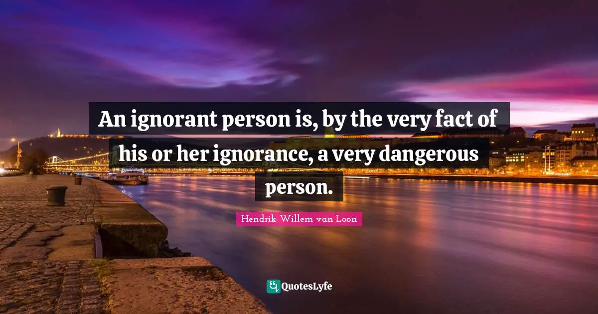 An ignorant person is, by the very fact of his or her ignorance, a very dangerous person.