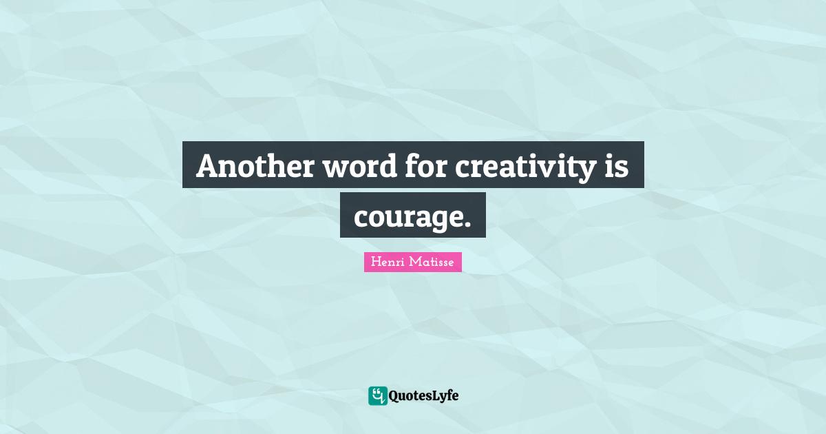 Another word for creativity is courage.