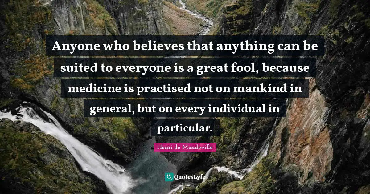 Anyone who believes that anything can be suited to everyone is a great fool, because medicine is practised not on mankind in general, but on every individual in particular.