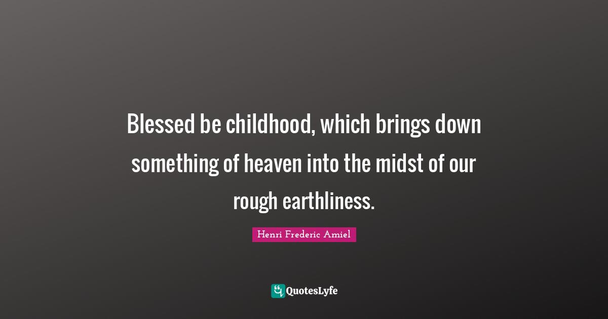 Blessed be childhood, which brings down something of heaven into the midst of our rough earthliness.