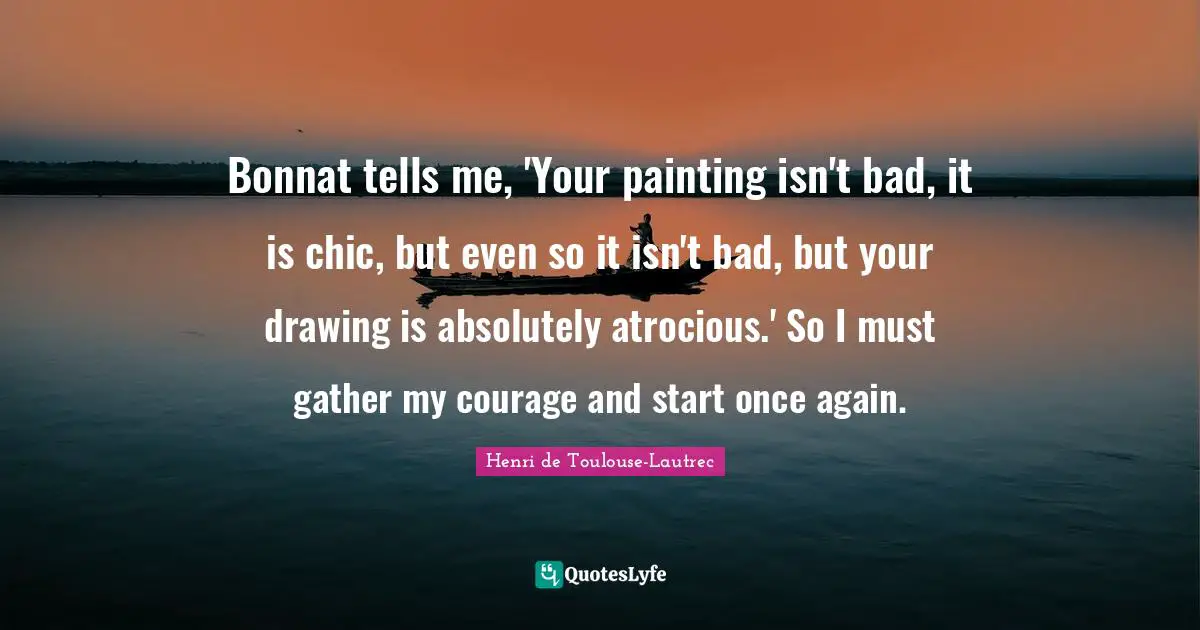 Bonnat tells me, 'Your painting isn't bad, it is chic, but even so it isn't bad, but your drawing is absolutely atrocious.' So I must gather my courage and start once again.