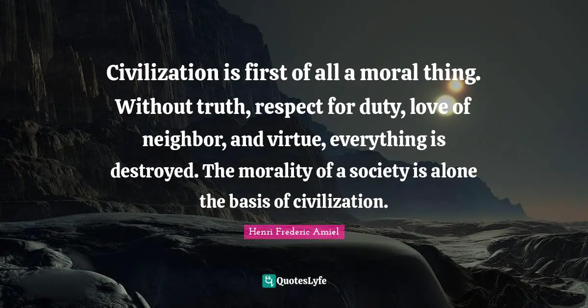 Civilization is first of all a moral thing. Without truth, respect for duty, love of neighbor, and virtue, everything is destroyed. The morality of a society is alone the basis of civilization.