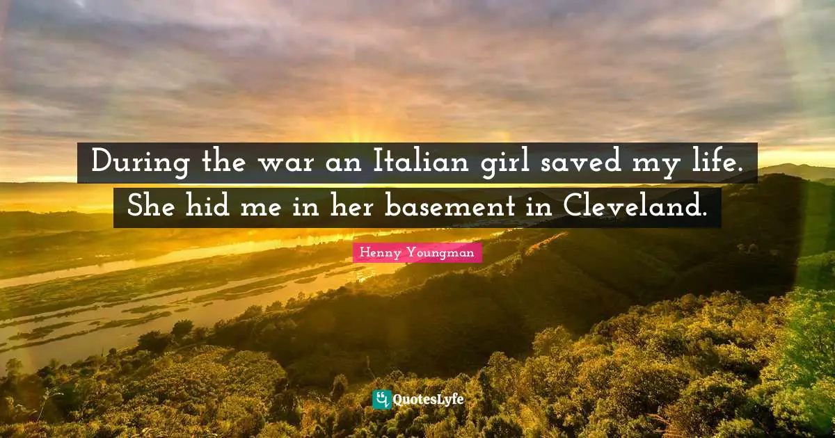 During the war an Italian girl saved my life. She hid me in her basement in Cleveland.