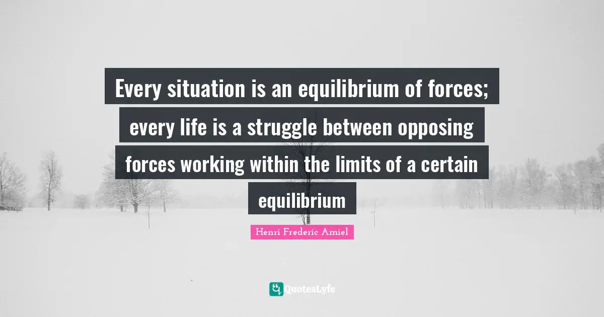 Every situation is an equilibrium of forces; every life is a struggle between opposing forces working within the limits of a certain equilibrium