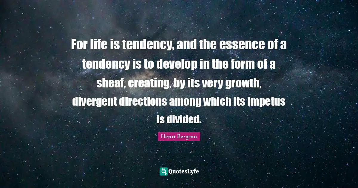 For life is tendency, and the essence of a tendency is to develop in the form of a sheaf, creating, by its very growth, divergent directions among which its impetus is divided.