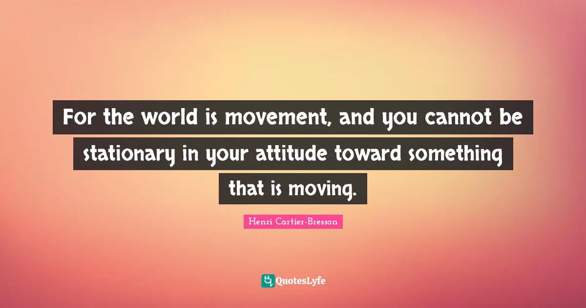For the world is movement, and you cannot be stationary in your attitude toward something that is moving.
