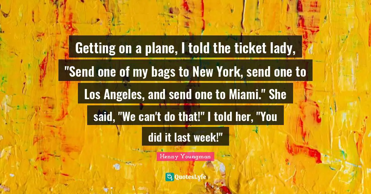 Henny Youngman Quotes: "Getting on a plane, I told the ticket lady, "Send one of my bags to New York, send one to Los Angeles, and send one to Miami." She said, "We can't do that!" I told her, "You did it last week!""