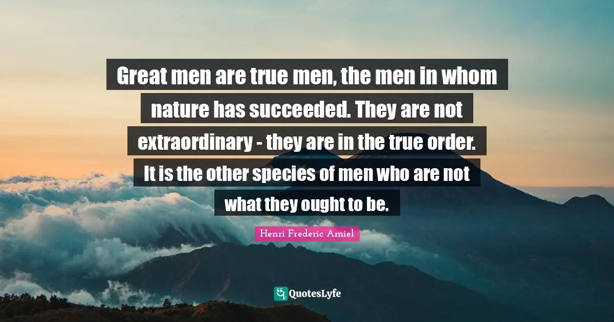 Great men are true men, the men in whom nature has succeeded. They are not extraordinary - they are in the true order. It is the other species of men who are not what they ought to be.