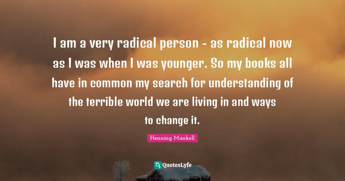 I am a very radical person - as radical now as I was when I was younger. So my books all have in common my search for understanding of the terrible world we are living in and ways to change it.