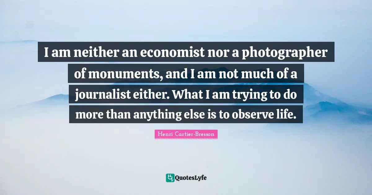 Henri Cartier-Bresson Quotes: "I am neither an economist nor a photographer of monuments, and I am not much of a journalist either. What I am trying to do more than anything else is to observe life."