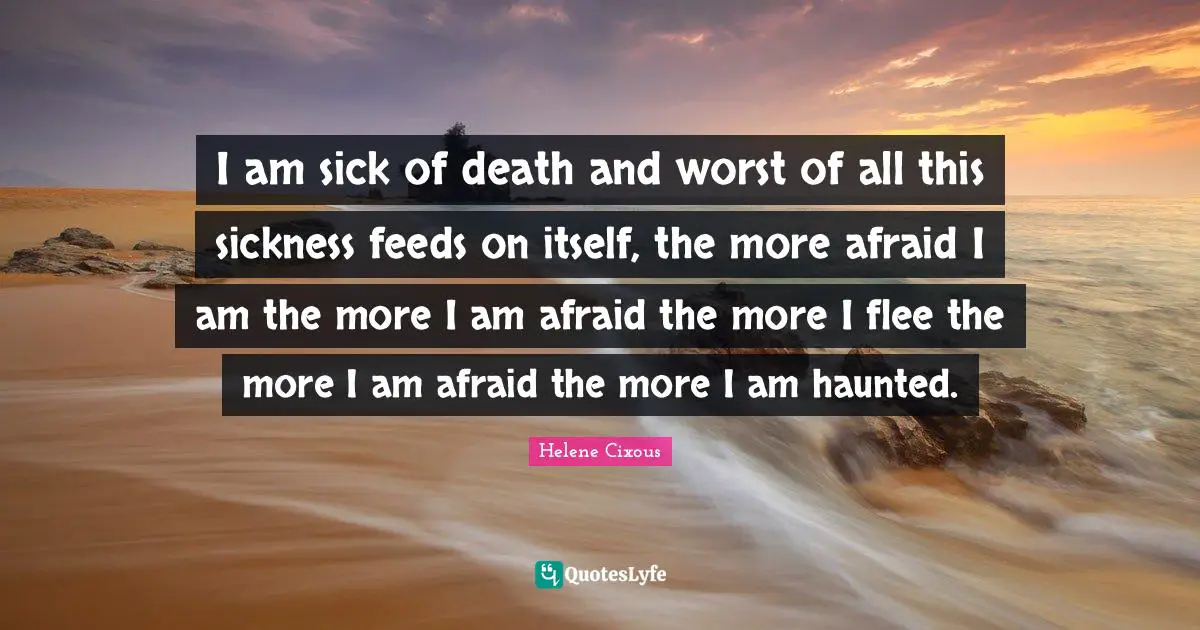 I am sick of death and worst of all this sickness feeds on itself, the more afraid I am the more I am afraid the more I flee the more I am afraid the more I am haunted.
