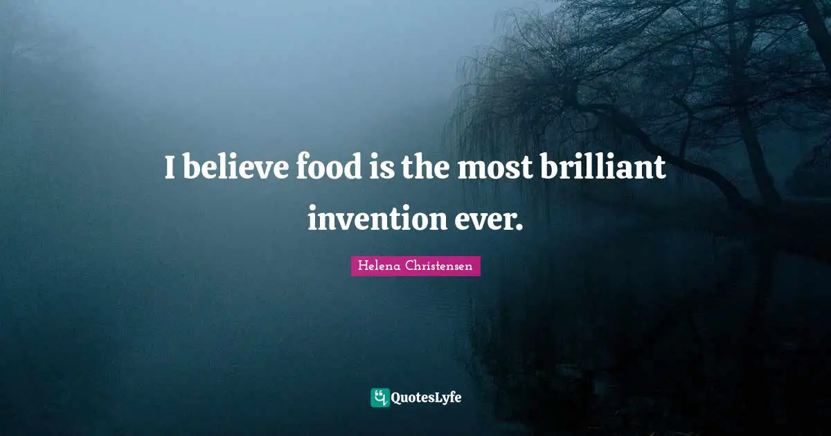 I believe food is the most brilliant invention ever.