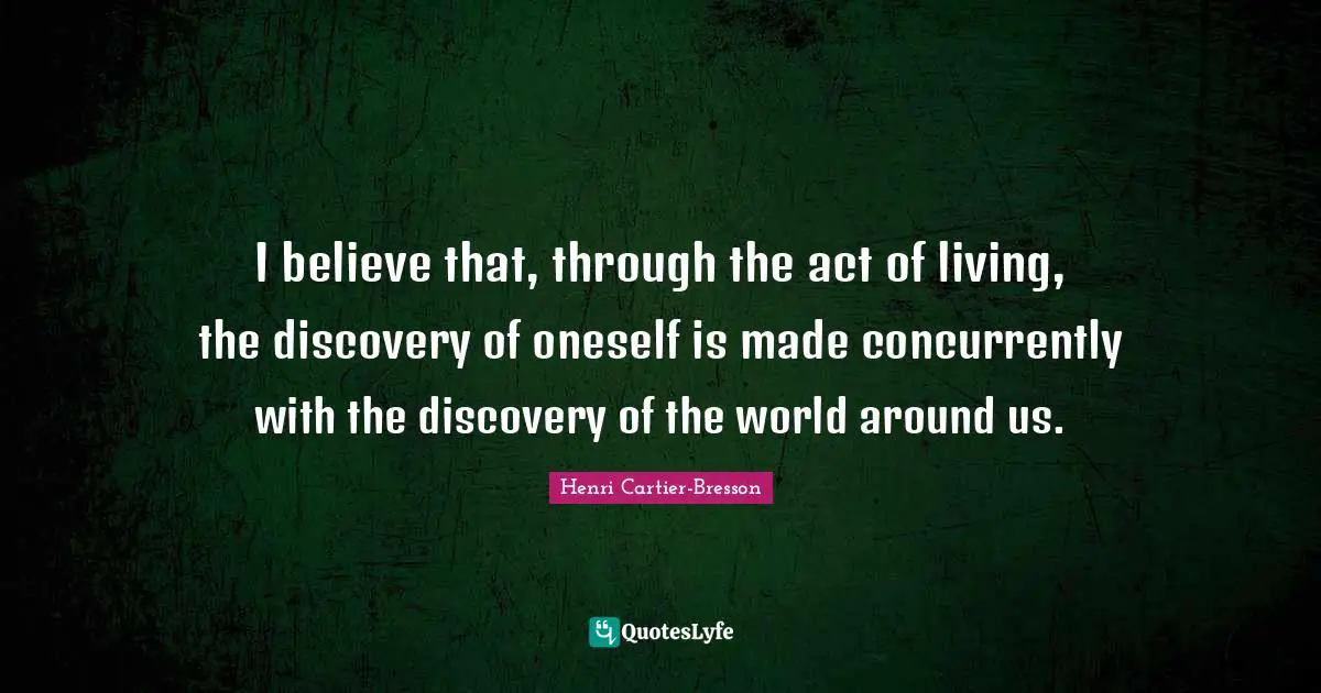 I believe that, through the act of living, the discovery of oneself is made concurrently with the discovery of the world around us.