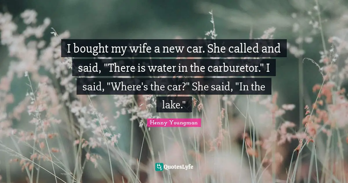 Henny Youngman Quotes: "I bought my wife a new car. She called and said, "There is water in the carburetor." I said, "Where's the car?" She said, "In the lake.""