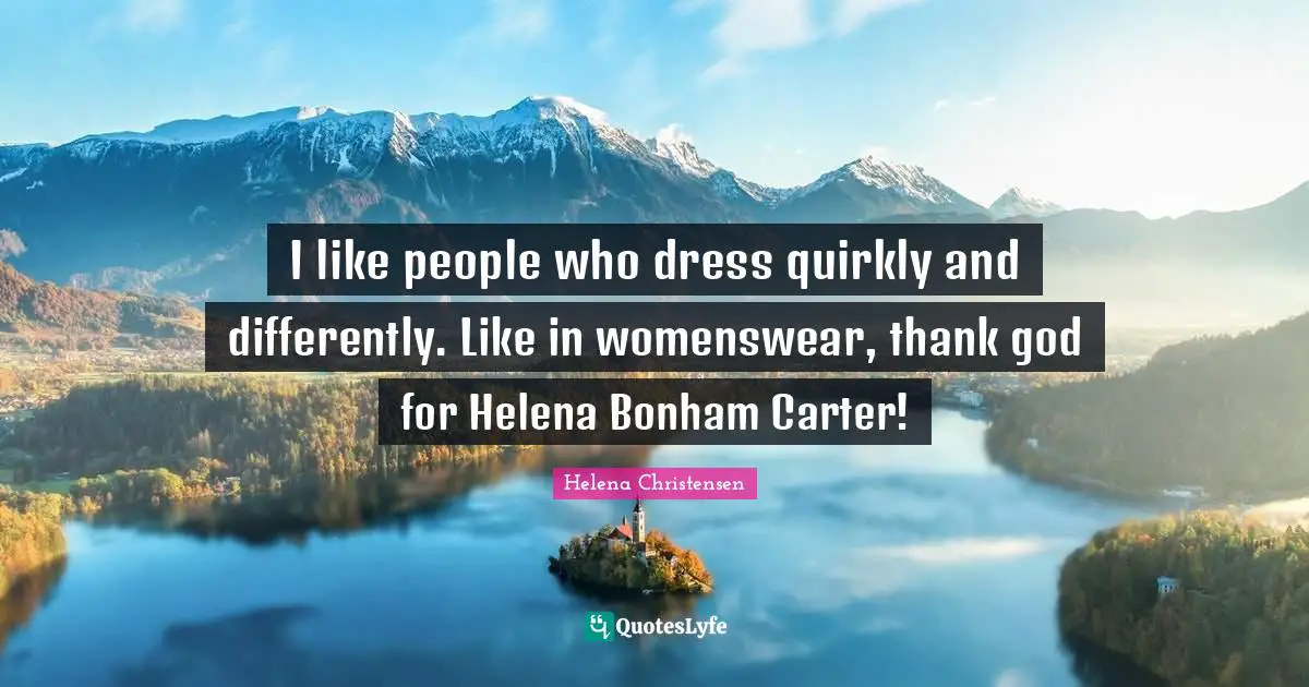 I like people who dress quirkly and differently. Like in womenswear, thank god for Helena Bonham Carter!