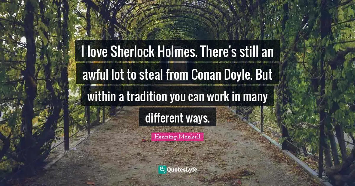 I love Sherlock Holmes. There's still an awful lot to steal from Conan Doyle. But within a tradition you can work in many different ways.