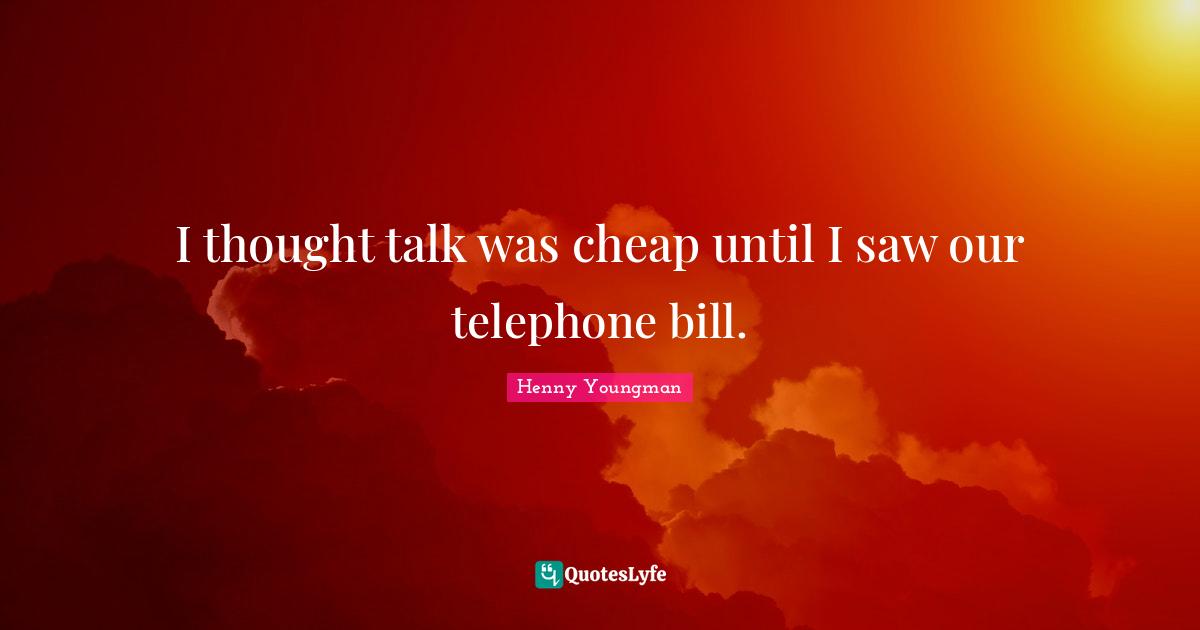 I thought talk was cheap until I saw our telephone bill.