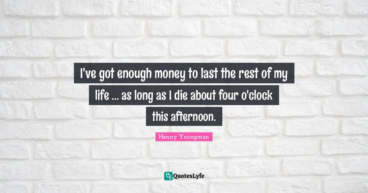 I've got enough money to last the rest of my life ... as long as I die about four o'clock this afternoon.