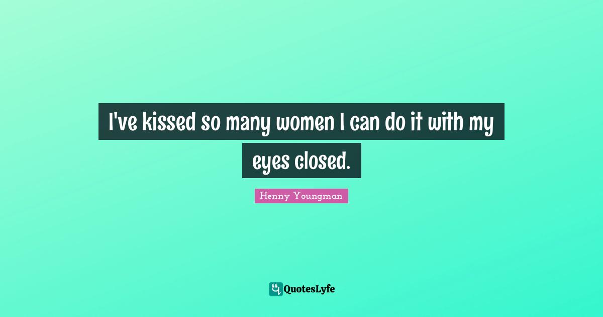 I've kissed so many women I can do it with my eyes closed.
