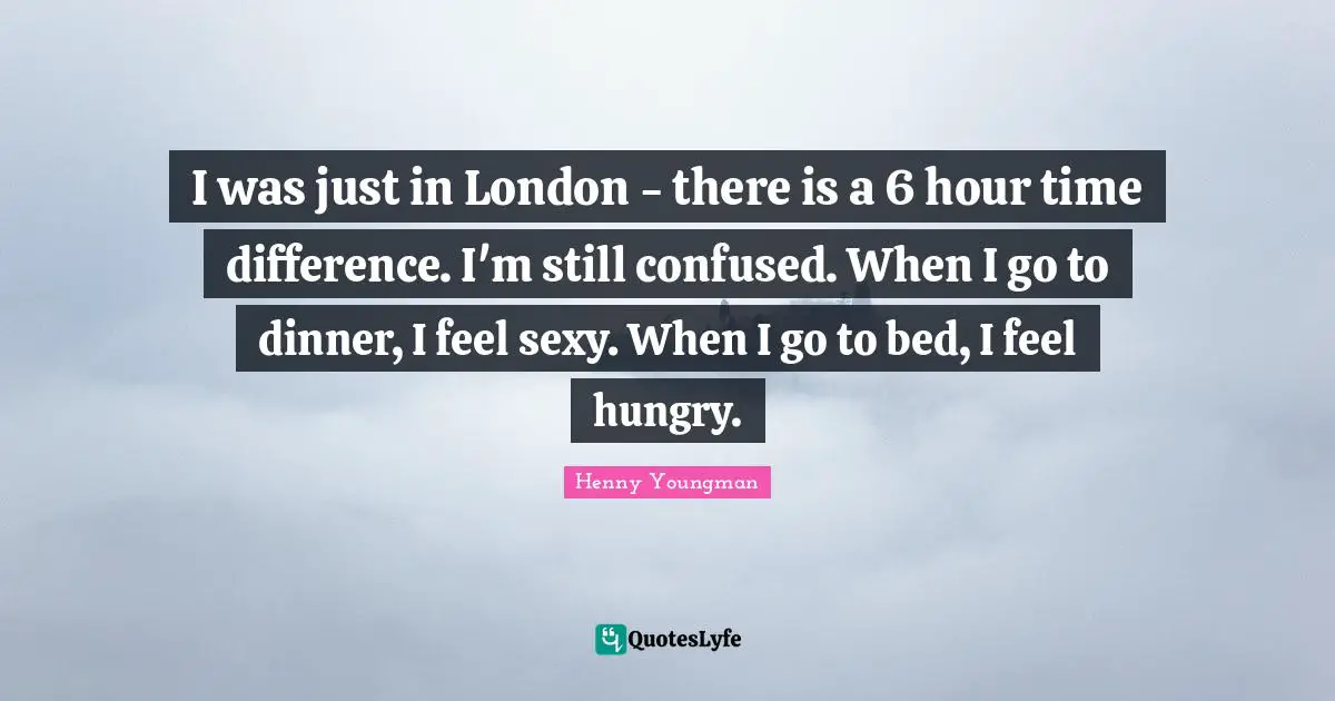I was just in London - there is a 6 hour time difference. I'm still confused. When I go to dinner, I feel sexy. When I go to bed, I feel hungry.