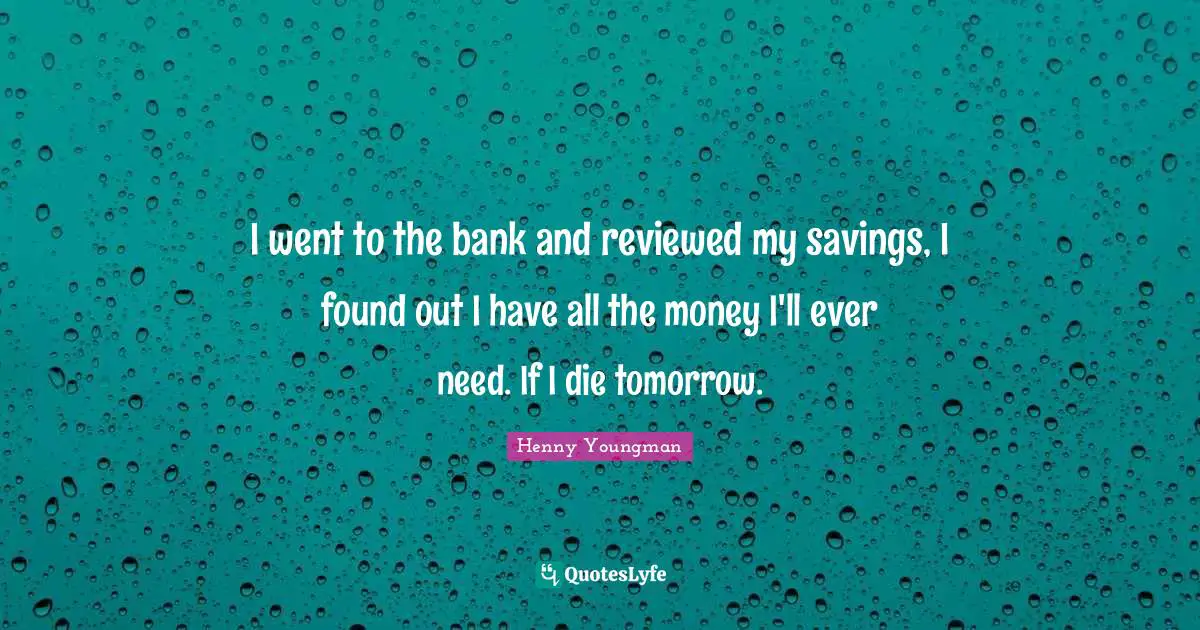 I went to the bank and reviewed my savings, I found out I have all the money I'll ever need. If I die tomorrow.