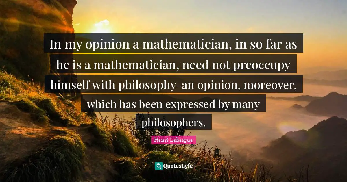 In my opinion a mathematician, in so far as he is a mathematician, need not preoccupy himself with philosophy-an opinion, moreover, which has been expressed by many philosophers.