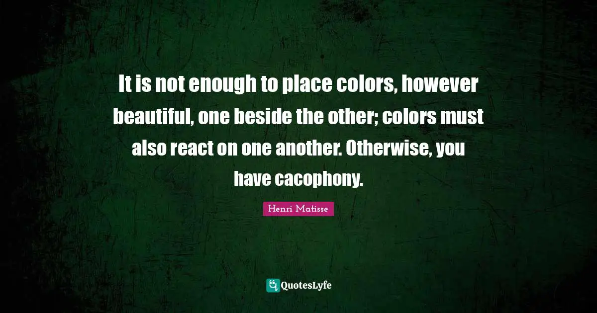 It is not enough to place colors, however beautiful, one beside the other; colors must also react on one another. Otherwise, you have cacophony.