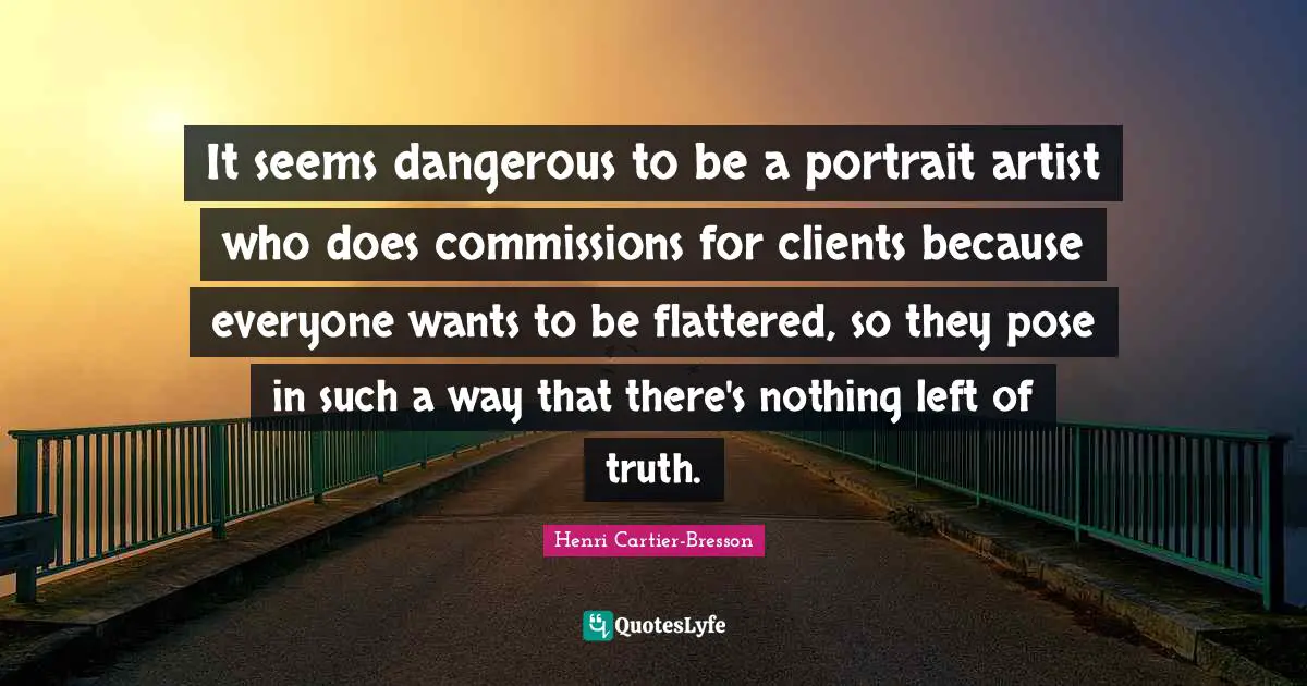 It seems dangerous to be a portrait artist who does commissions for clients because everyone wants to be flattered, so they pose in such a way that there's nothing left of truth.