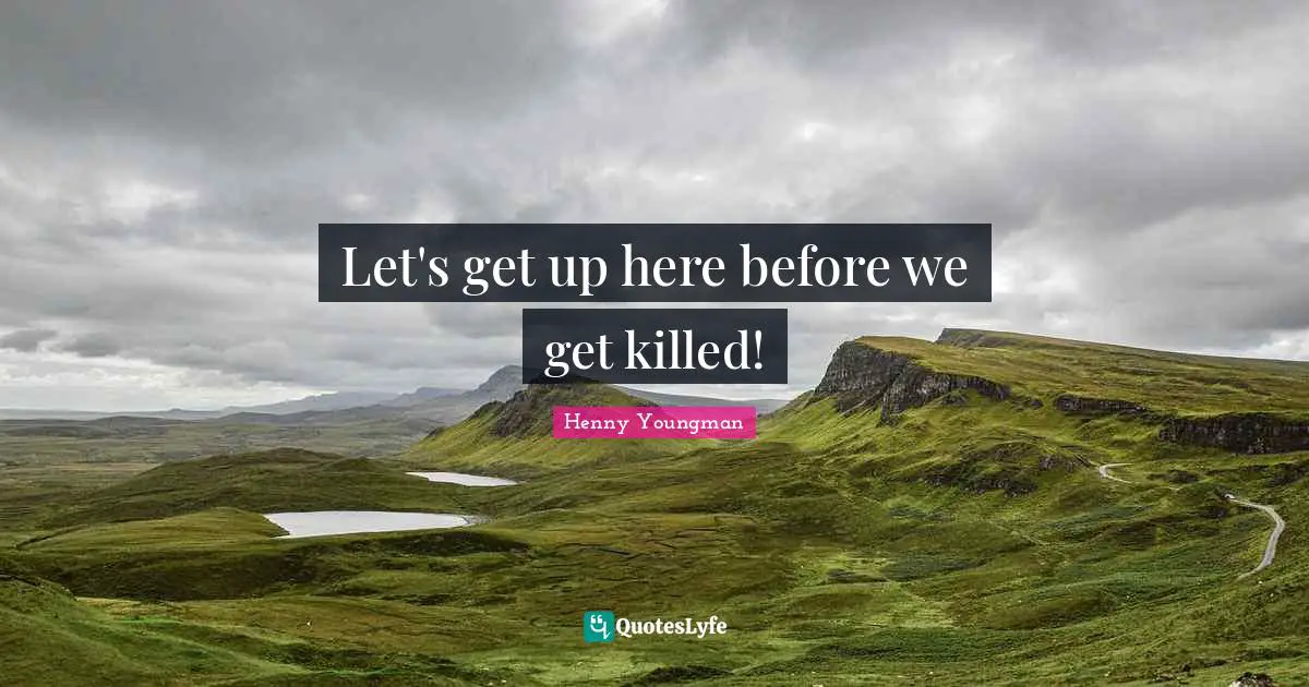 Let's get up here before we get killed!