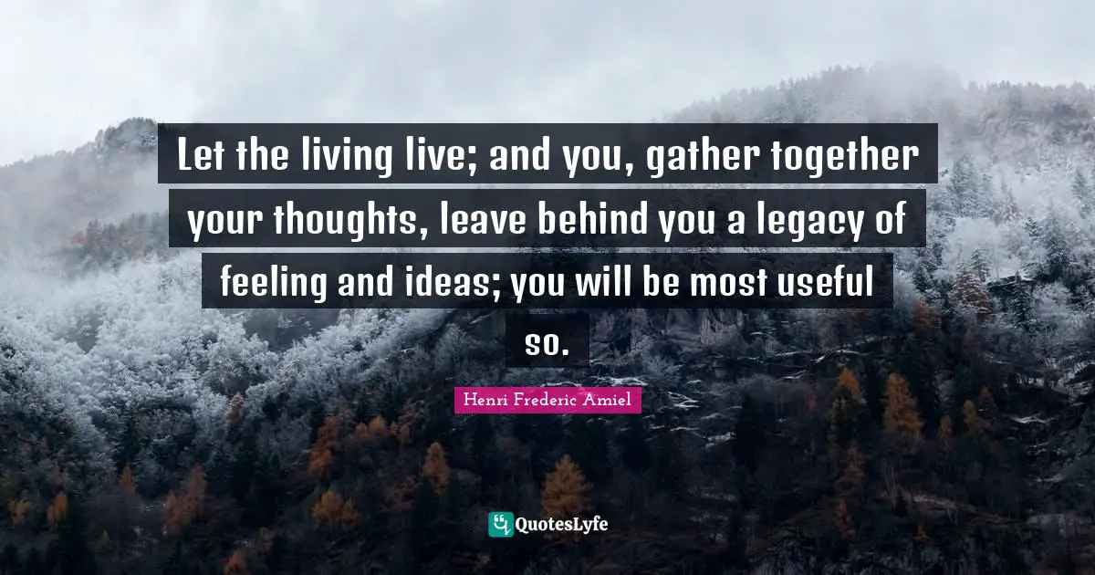 Let the living live; and you, gather together your thoughts, leave behind you a legacy of feeling and ideas; you will be most useful so.