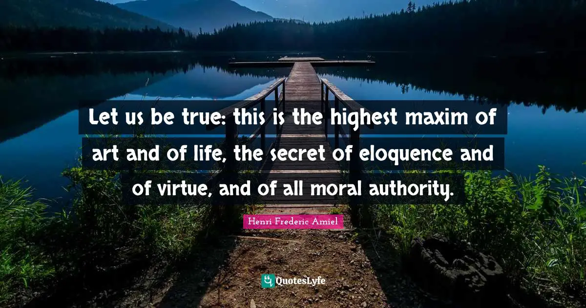 Let us be true: this is the highest maxim of art and of life, the secret of eloquence and of virtue, and of all moral authority.