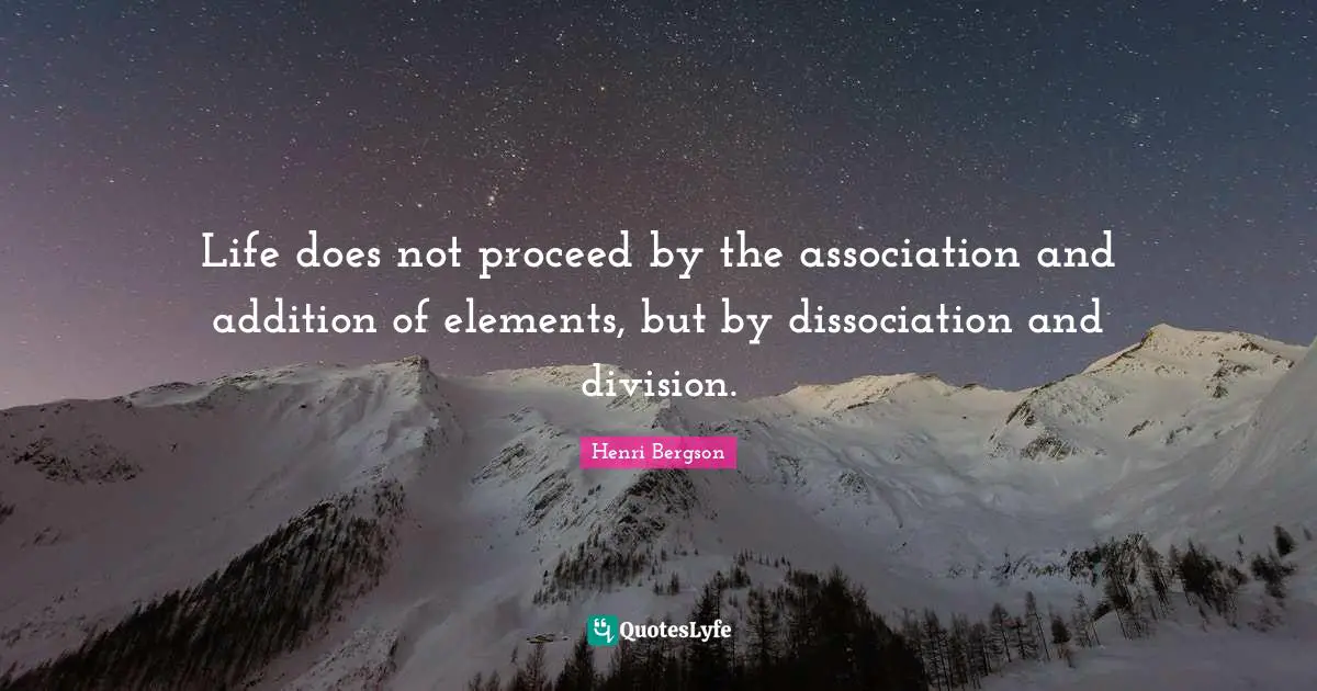 Life does not proceed by the association and addition of elements, but by dissociation and division.