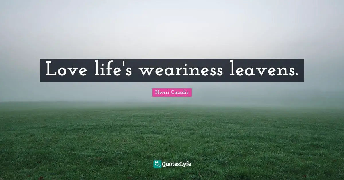 Love life's weariness leavens.