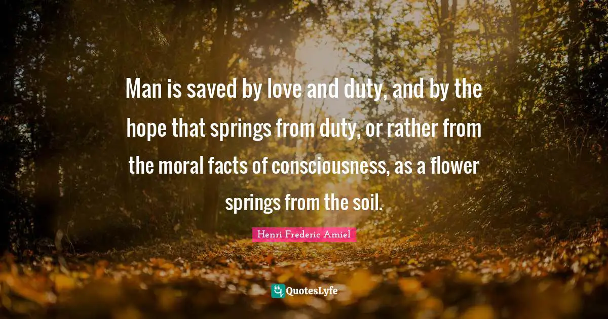 Man is saved by love and duty, and by the hope that springs from duty, or rather from the moral facts of consciousness, as a flower springs from the soil.