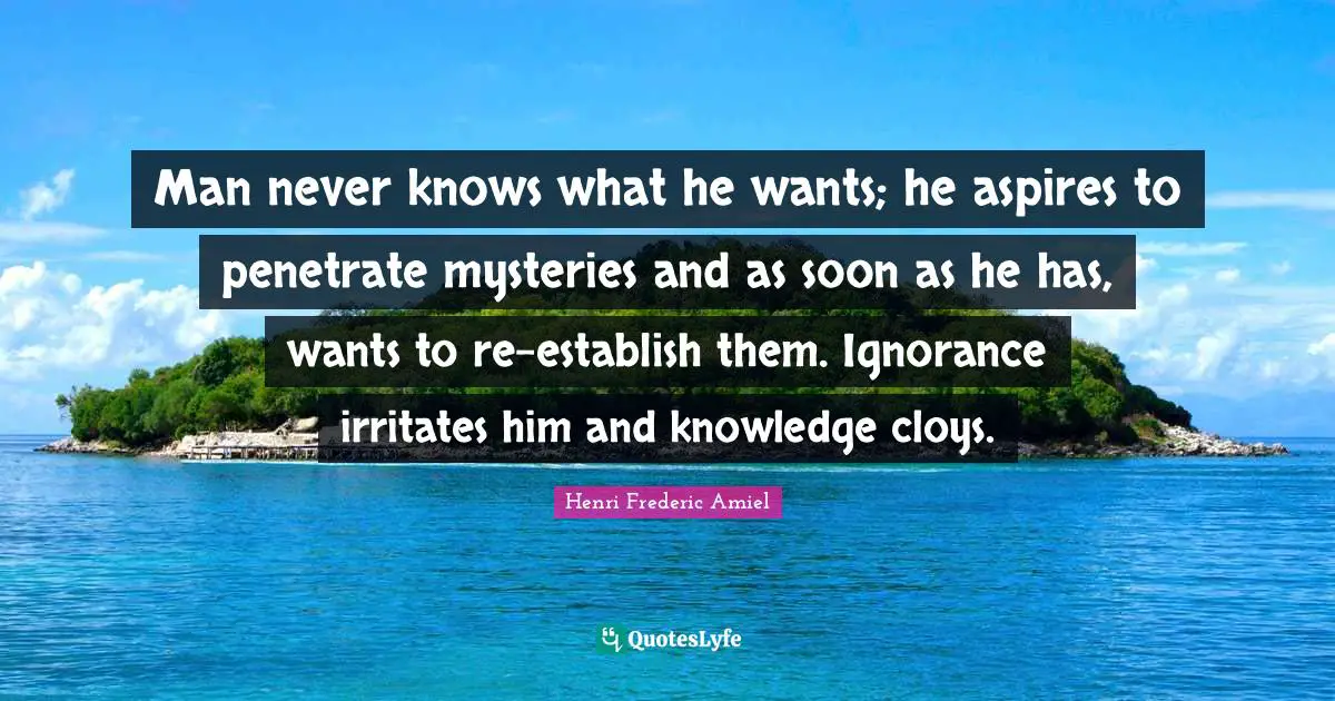 Man never knows what he wants; he aspires to penetrate mysteries and as soon as he has, wants to re-establish them. Ignorance irritates him and knowledge cloys.