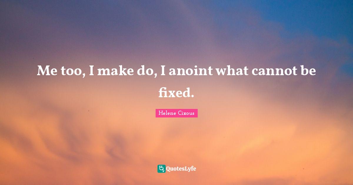Me too, I make do, I anoint what cannot be fixed.