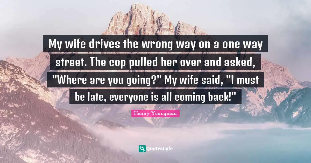 Coming Back Quotes: "My wife drives the wrong way on a one way street. The cop pulled her over and asked, "Where are you going?" My wife said, "I must be late, everyone is all coming back!""