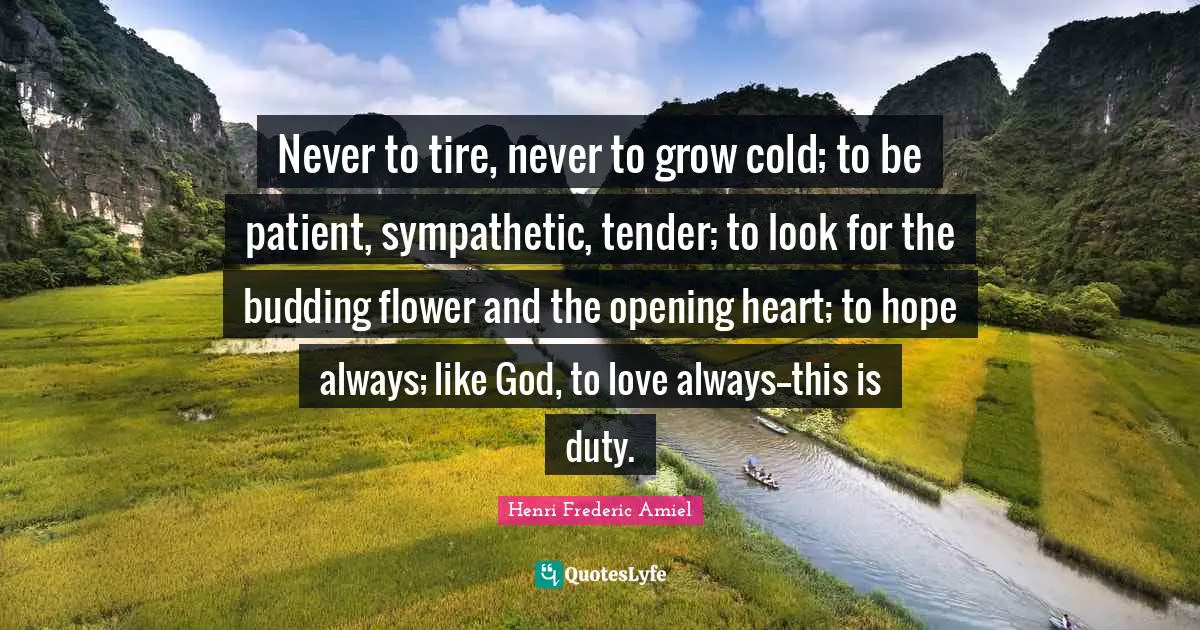 Never to tire, never to grow cold; to be patient, sympathetic, tender; to look for the budding flower and the opening heart; to hope always; like God, to love always--this is duty.