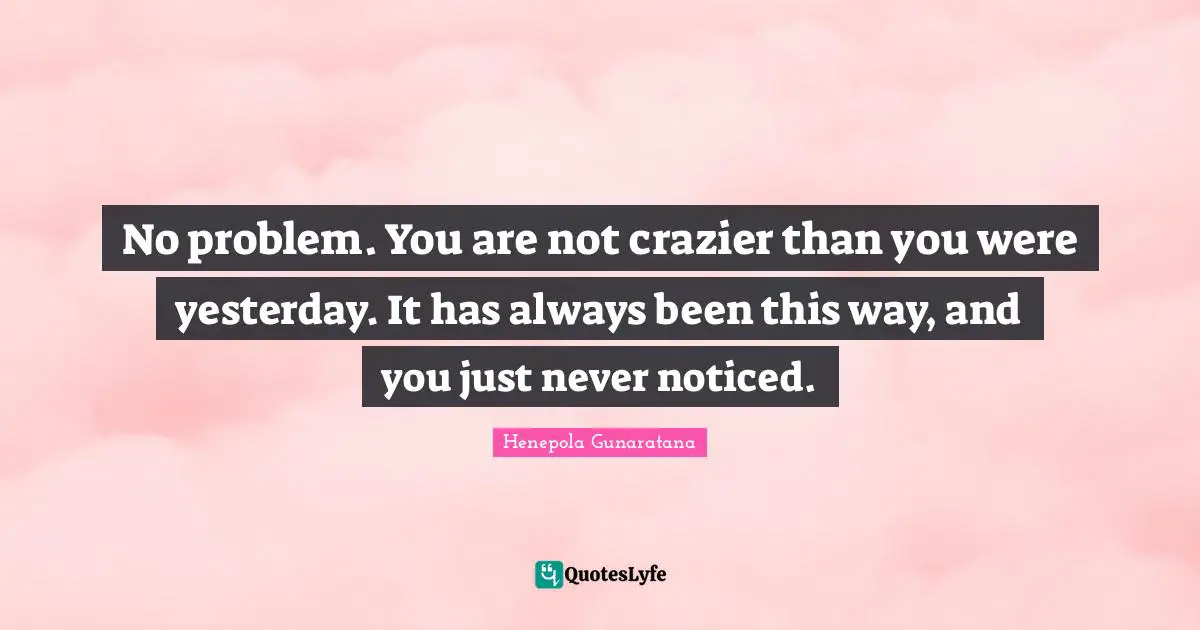 No problem. You are not crazier than you were yesterday. It has always been this way, and you just never noticed.