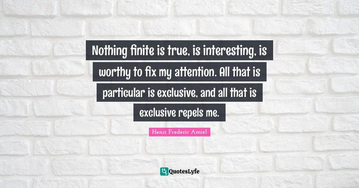 Nothing finite is true, is interesting, is worthy to fix my attention. All that is particular is exclusive, and all that is exclusive repels me.
