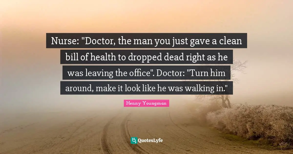 Nurse Quotes: "Nurse: "Doctor, the man you just gave a clean bill of health to dropped dead right as he was leaving the office". Doctor: "Turn him around, make it look like he was walking in.""