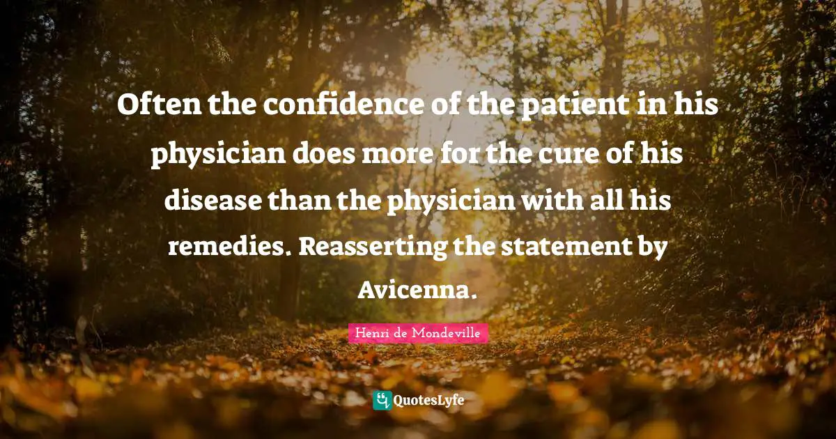 Often the confidence of the patient in his physician does more for the cure of his disease than the physician with all his remedies. Reasserting the statement by Avicenna.