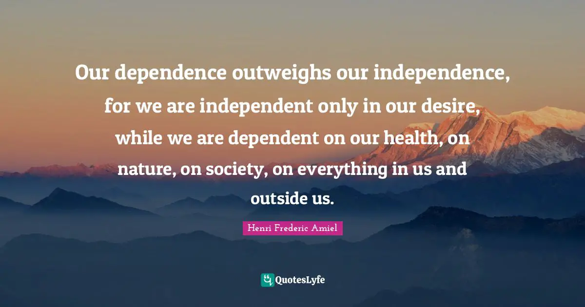 Our dependence outweighs our independence, for we are independent only in our desire, while we are dependent on our health, on nature, on society, on everything in us and outside us.