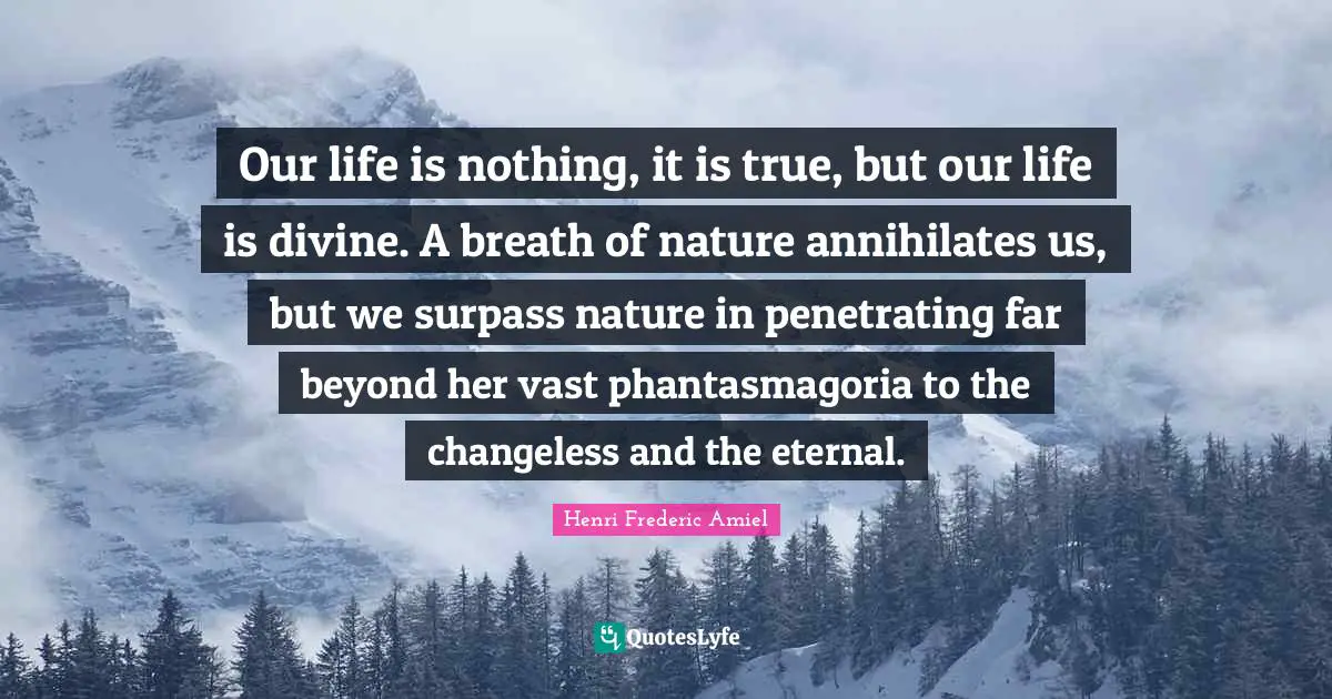 Our life is nothing, it is true, but our life is divine. A breath of nature annihilates us, but we surpass nature in penetrating far beyond her vast phantasmagoria to the changeless and the eternal.
