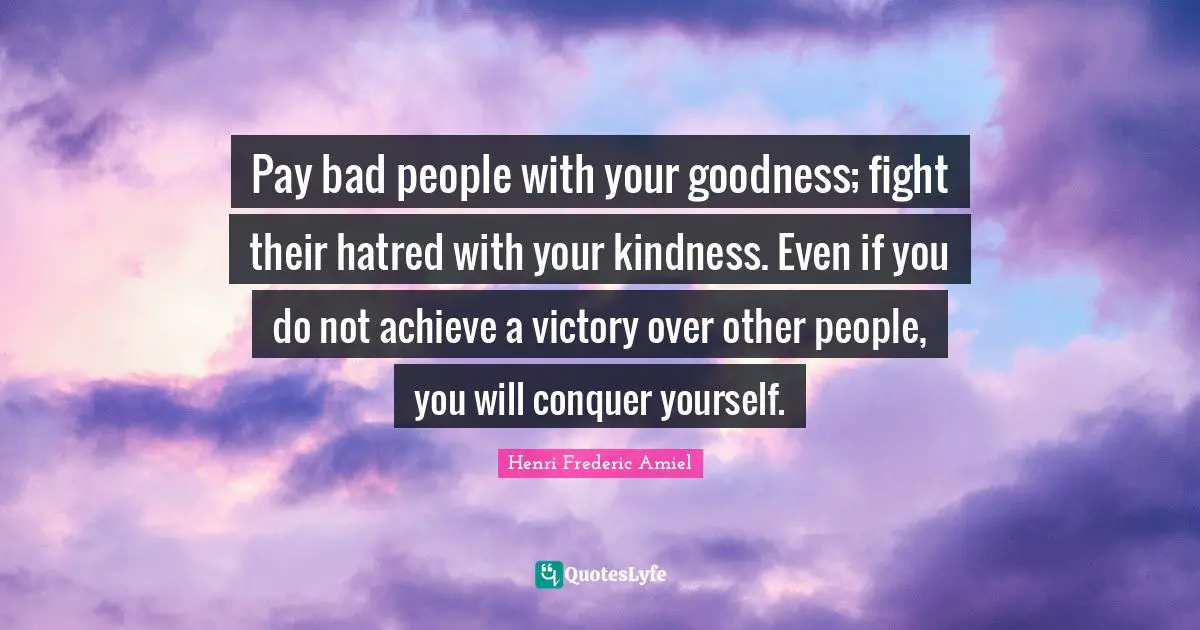 Pay bad people with your goodness; fight their hatred with your kindness. Even if you do not achieve a victory over other people, you will conquer yourself.