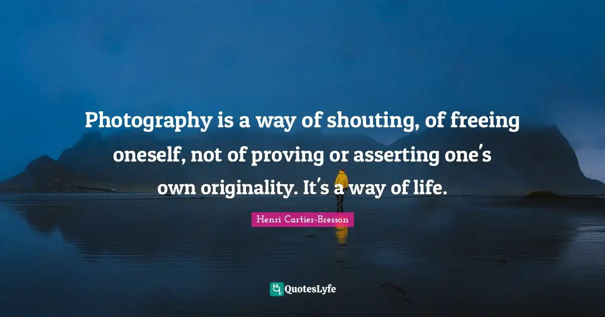 Photography is a way of shouting, of freeing oneself, not of proving or asserting one's own originality. It's a way of life.