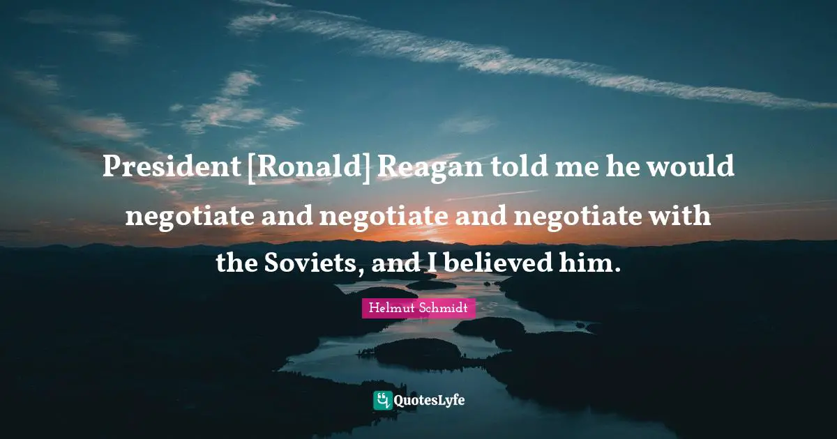 President [Ronald] Reagan told me he would negotiate and negotiate and negotiate with the Soviets, and I believed him.